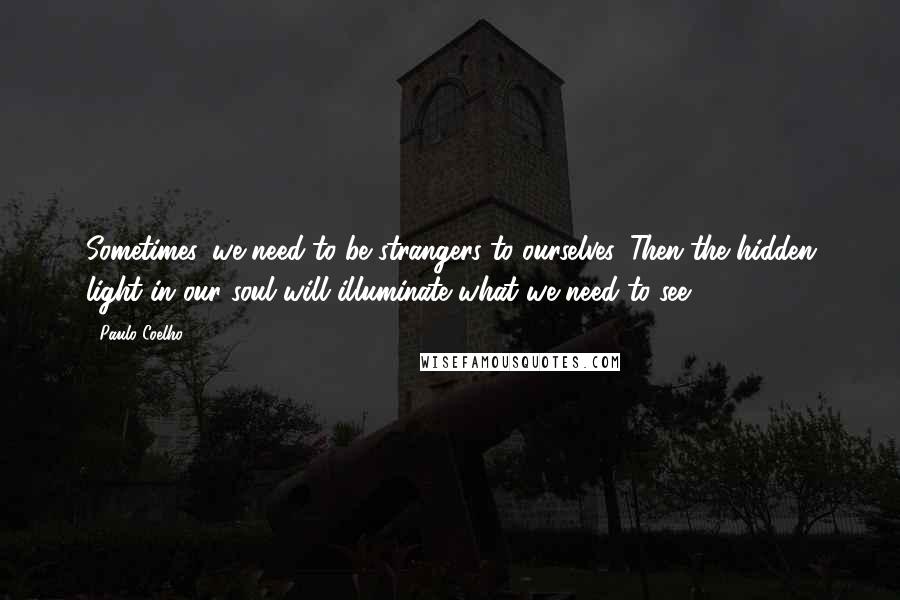 Paulo Coelho Quotes: Sometimes, we need to be strangers to ourselves. Then the hidden light in our soul will illuminate what we need to see.