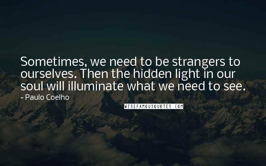 Paulo Coelho Quotes: Sometimes, we need to be strangers to ourselves. Then the hidden light in our soul will illuminate what we need to see.