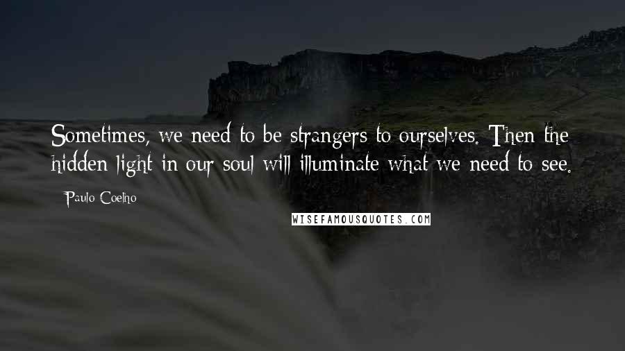 Paulo Coelho Quotes: Sometimes, we need to be strangers to ourselves. Then the hidden light in our soul will illuminate what we need to see.