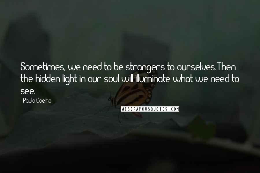 Paulo Coelho Quotes: Sometimes, we need to be strangers to ourselves. Then the hidden light in our soul will illuminate what we need to see.