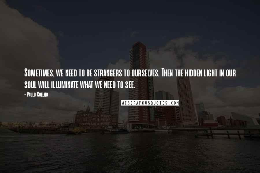 Paulo Coelho Quotes: Sometimes, we need to be strangers to ourselves. Then the hidden light in our soul will illuminate what we need to see.