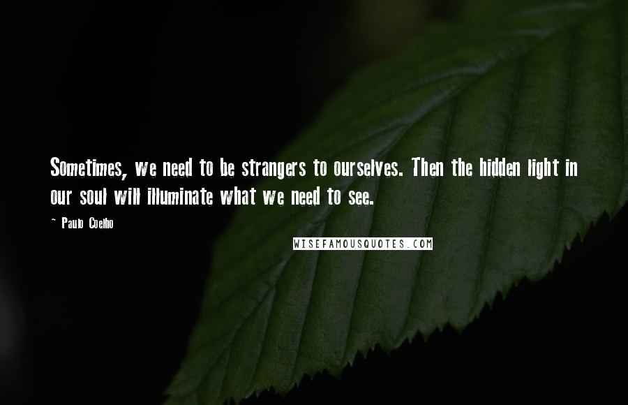 Paulo Coelho Quotes: Sometimes, we need to be strangers to ourselves. Then the hidden light in our soul will illuminate what we need to see.