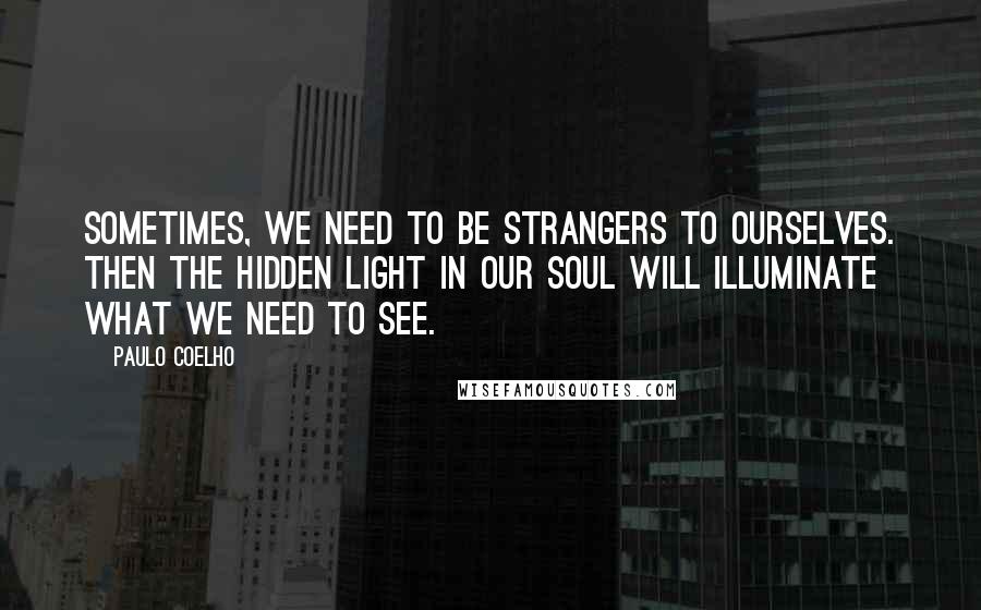 Paulo Coelho Quotes: Sometimes, we need to be strangers to ourselves. Then the hidden light in our soul will illuminate what we need to see.