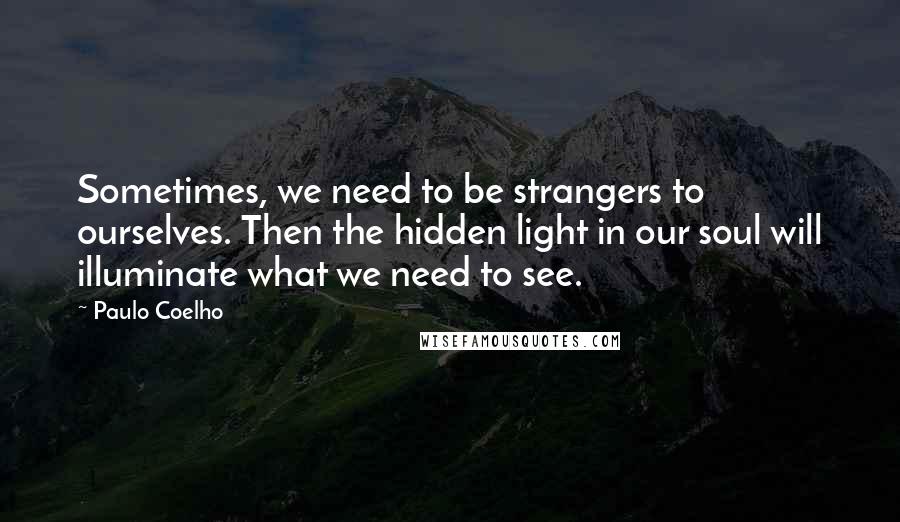 Paulo Coelho Quotes: Sometimes, we need to be strangers to ourselves. Then the hidden light in our soul will illuminate what we need to see.