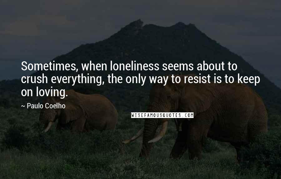 Paulo Coelho Quotes: Sometimes, when loneliness seems about to crush everything, the only way to resist is to keep on loving.