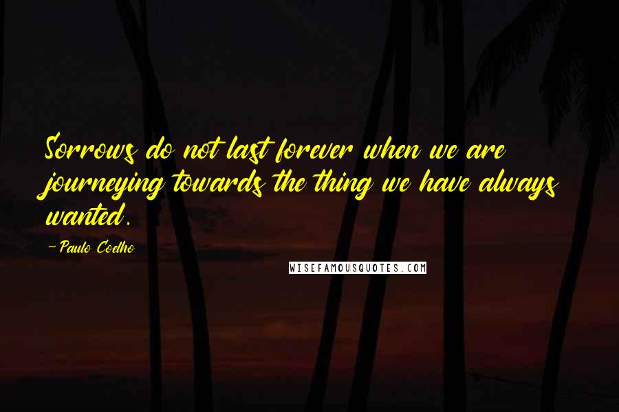 Paulo Coelho Quotes: Sorrows do not last forever when we are journeying towards the thing we have always wanted.