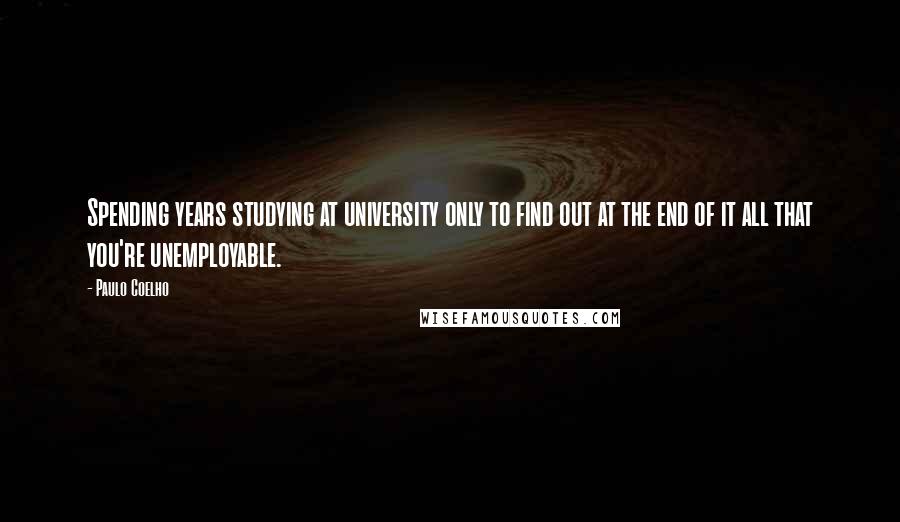 Paulo Coelho Quotes: Spending years studying at university only to find out at the end of it all that you're unemployable.