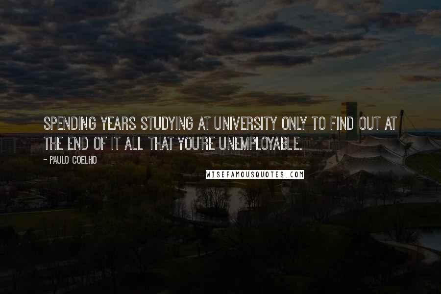 Paulo Coelho Quotes: Spending years studying at university only to find out at the end of it all that you're unemployable.