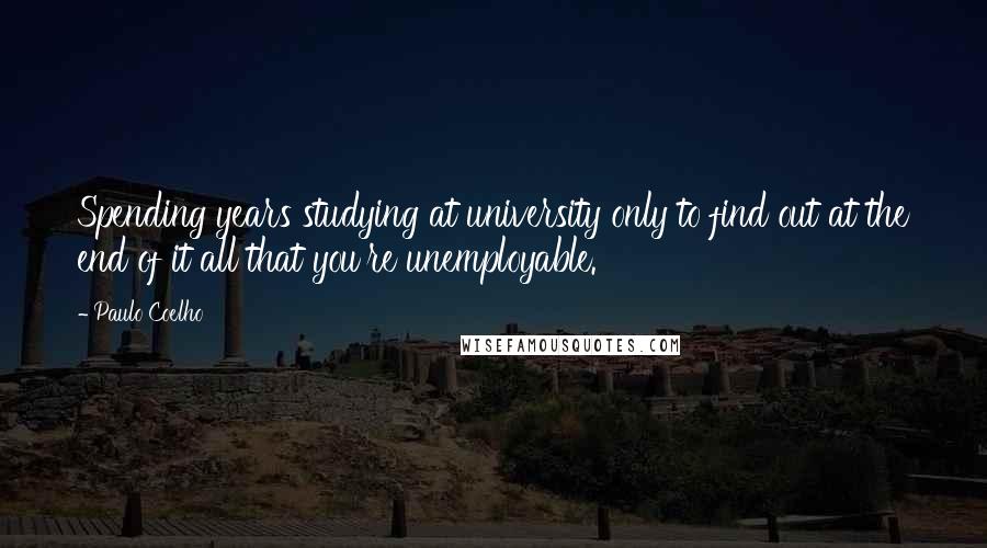 Paulo Coelho Quotes: Spending years studying at university only to find out at the end of it all that you're unemployable.
