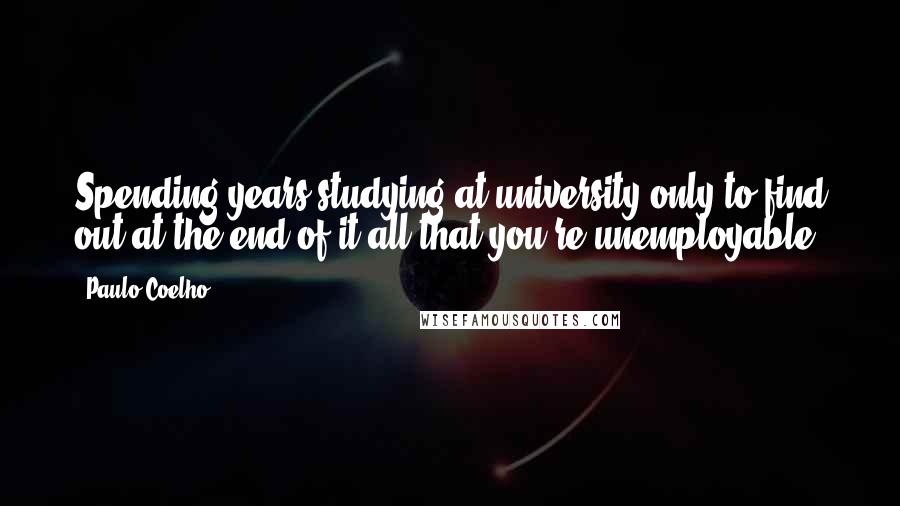 Paulo Coelho Quotes: Spending years studying at university only to find out at the end of it all that you're unemployable.