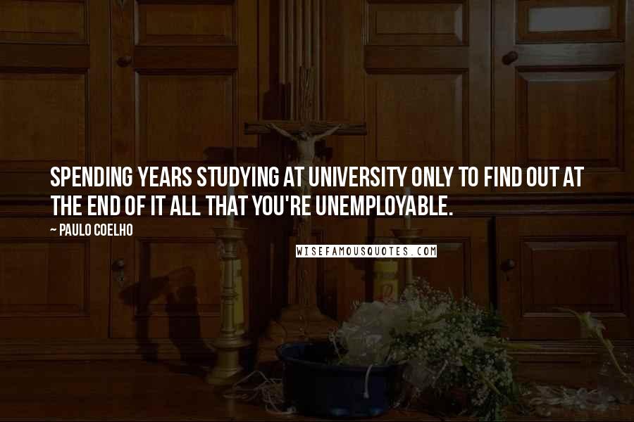 Paulo Coelho Quotes: Spending years studying at university only to find out at the end of it all that you're unemployable.