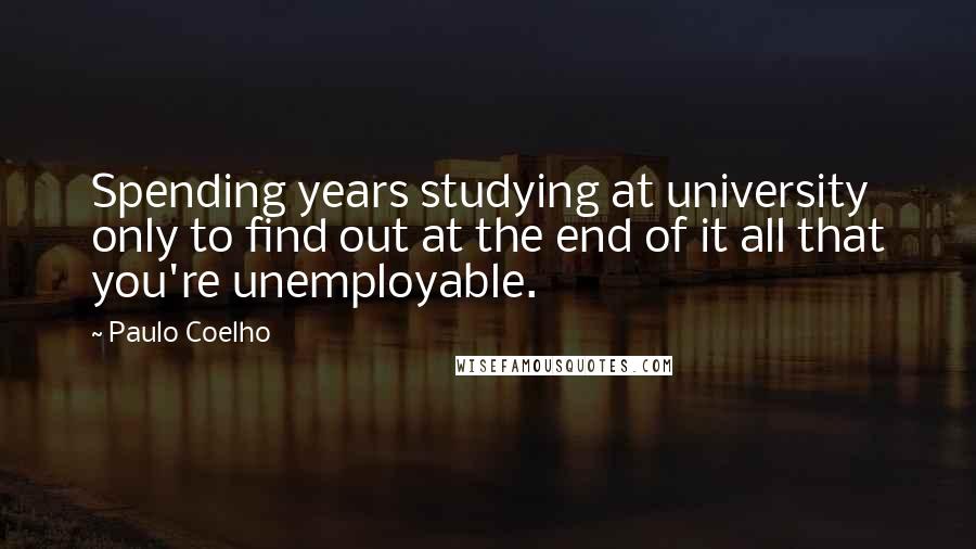 Paulo Coelho Quotes: Spending years studying at university only to find out at the end of it all that you're unemployable.