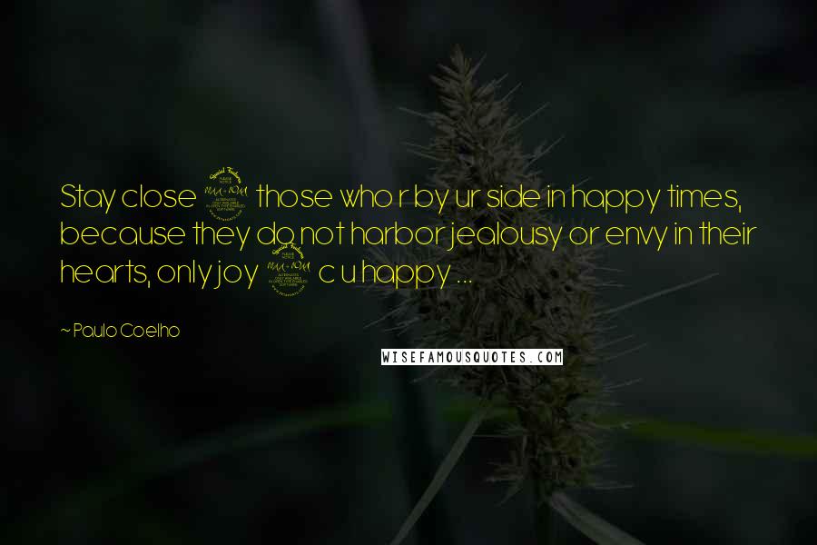 Paulo Coelho Quotes: Stay close 2 those who r by ur side in happy times, because they do not harbor jealousy or envy in their hearts, only joy 2 c u happy ...