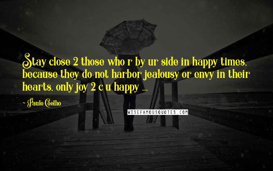 Paulo Coelho Quotes: Stay close 2 those who r by ur side in happy times, because they do not harbor jealousy or envy in their hearts, only joy 2 c u happy ...