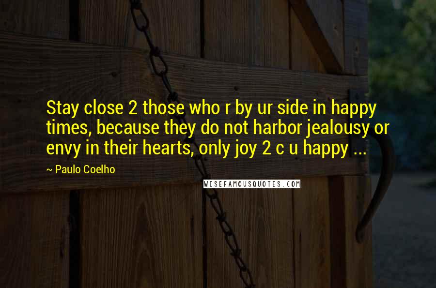 Paulo Coelho Quotes: Stay close 2 those who r by ur side in happy times, because they do not harbor jealousy or envy in their hearts, only joy 2 c u happy ...