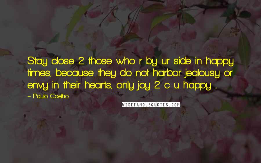 Paulo Coelho Quotes: Stay close 2 those who r by ur side in happy times, because they do not harbor jealousy or envy in their hearts, only joy 2 c u happy ...