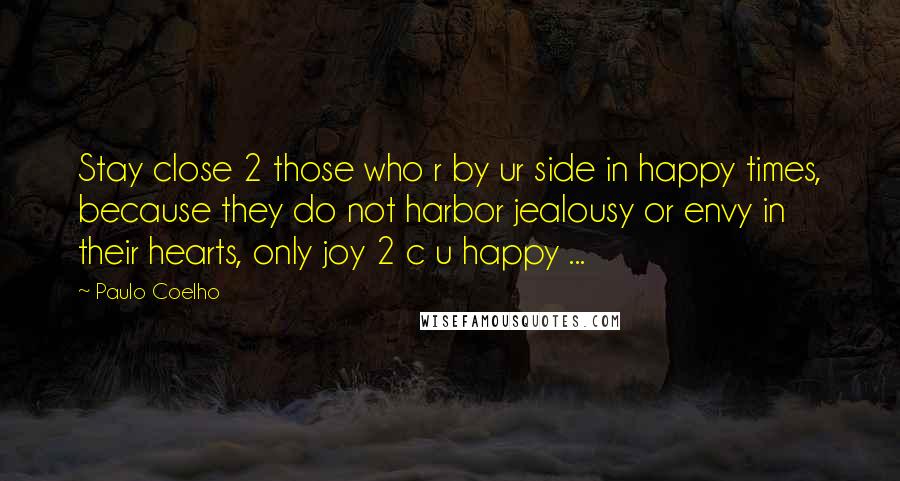 Paulo Coelho Quotes: Stay close 2 those who r by ur side in happy times, because they do not harbor jealousy or envy in their hearts, only joy 2 c u happy ...