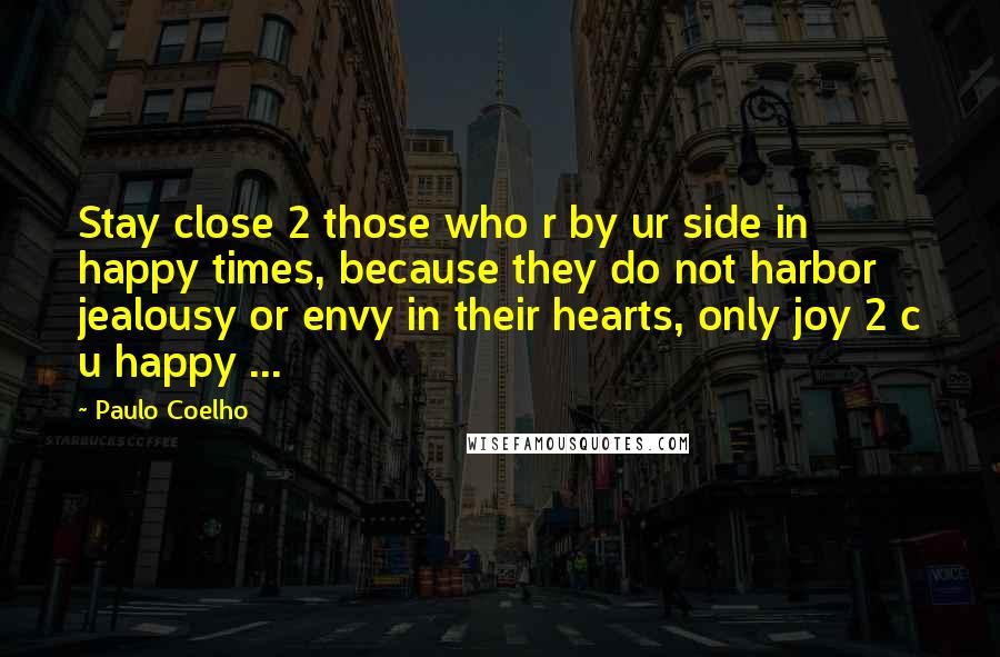 Paulo Coelho Quotes: Stay close 2 those who r by ur side in happy times, because they do not harbor jealousy or envy in their hearts, only joy 2 c u happy ...