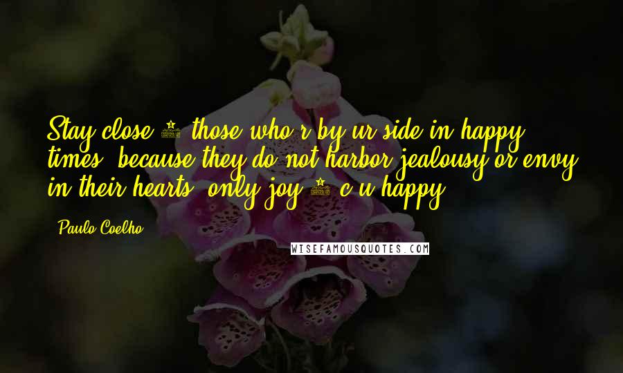 Paulo Coelho Quotes: Stay close 2 those who r by ur side in happy times, because they do not harbor jealousy or envy in their hearts, only joy 2 c u happy ...