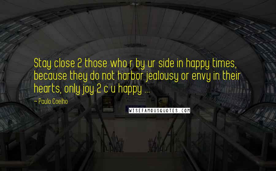 Paulo Coelho Quotes: Stay close 2 those who r by ur side in happy times, because they do not harbor jealousy or envy in their hearts, only joy 2 c u happy ...