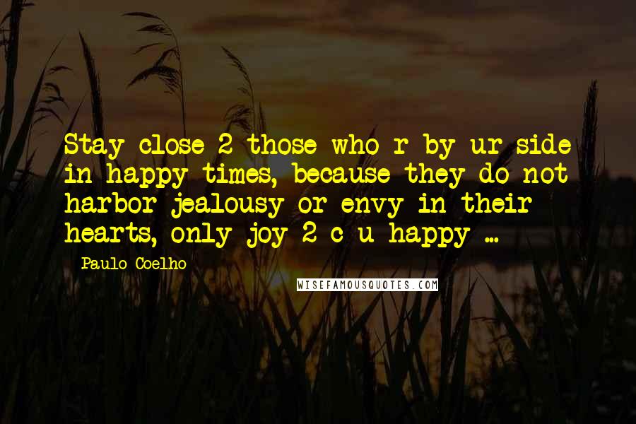 Paulo Coelho Quotes: Stay close 2 those who r by ur side in happy times, because they do not harbor jealousy or envy in their hearts, only joy 2 c u happy ...