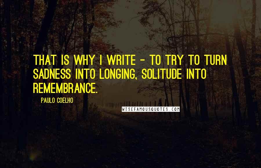 Paulo Coelho Quotes: That is why I write - to try to turn sadness into longing, solitude into remembrance.