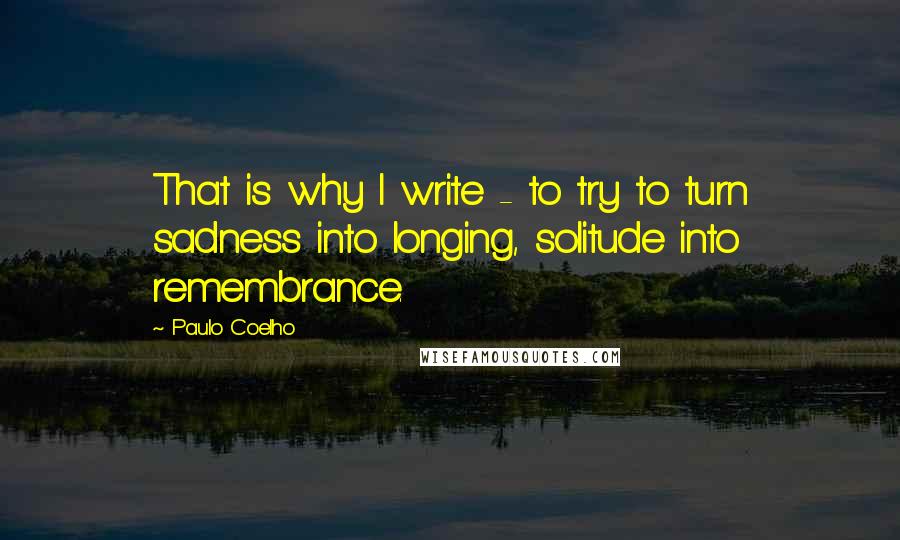 Paulo Coelho Quotes: That is why I write - to try to turn sadness into longing, solitude into remembrance.