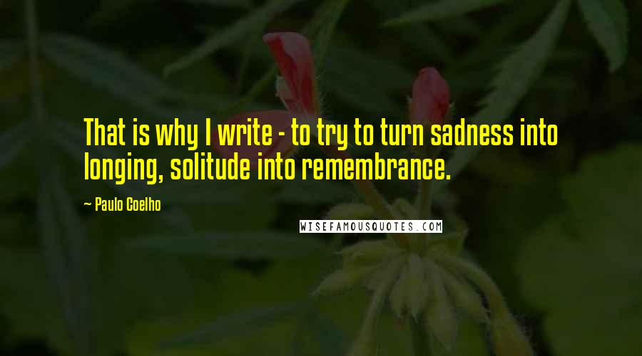 Paulo Coelho Quotes: That is why I write - to try to turn sadness into longing, solitude into remembrance.