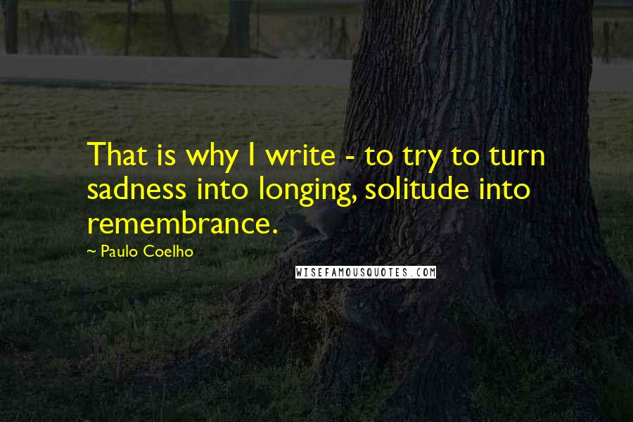 Paulo Coelho Quotes: That is why I write - to try to turn sadness into longing, solitude into remembrance.