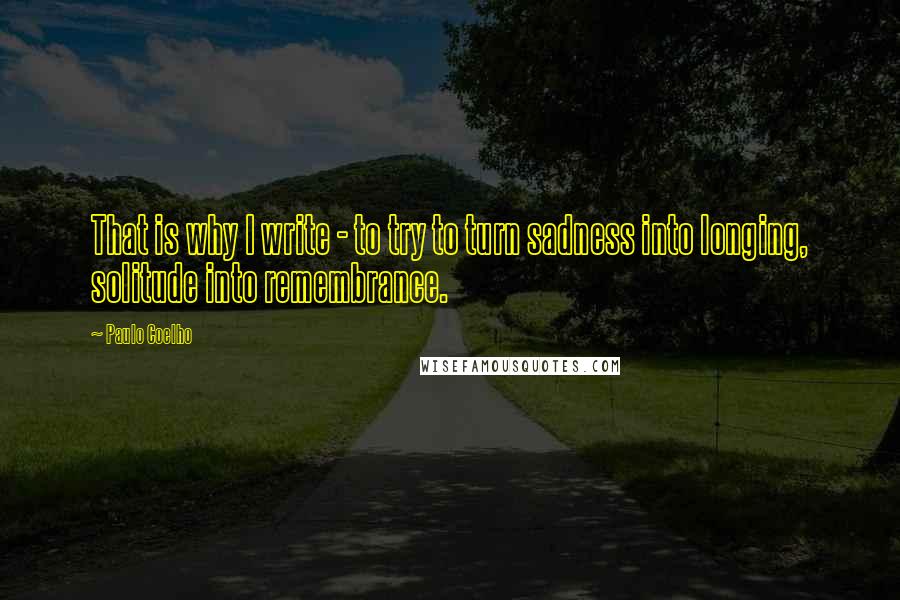 Paulo Coelho Quotes: That is why I write - to try to turn sadness into longing, solitude into remembrance.