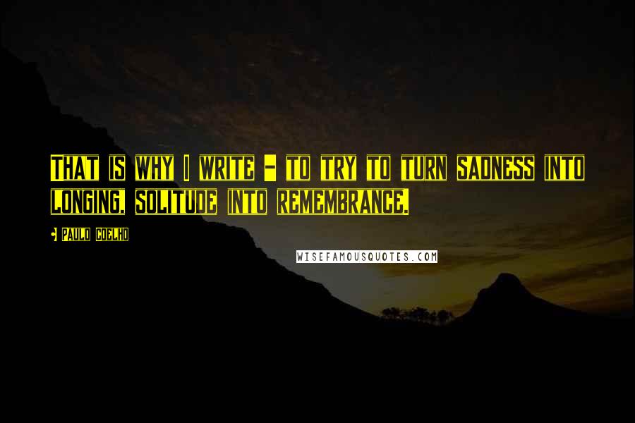 Paulo Coelho Quotes: That is why I write - to try to turn sadness into longing, solitude into remembrance.