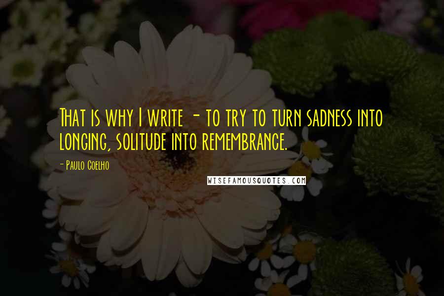 Paulo Coelho Quotes: That is why I write - to try to turn sadness into longing, solitude into remembrance.