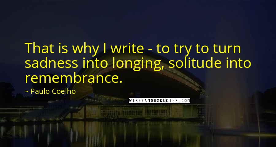 Paulo Coelho Quotes: That is why I write - to try to turn sadness into longing, solitude into remembrance.