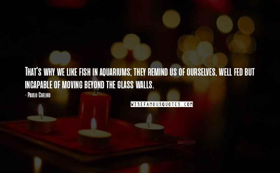 Paulo Coelho Quotes: That's why we like fish in aquariums; they remind us of ourselves, well fed but incapable of moving beyond the glass walls.