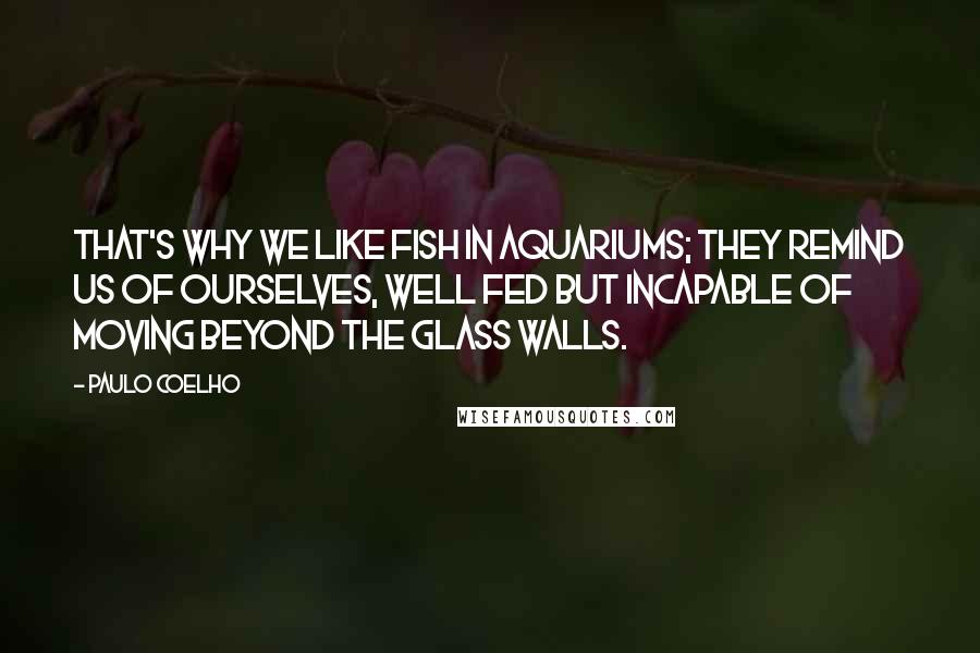 Paulo Coelho Quotes: That's why we like fish in aquariums; they remind us of ourselves, well fed but incapable of moving beyond the glass walls.