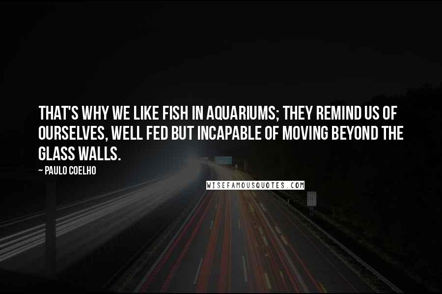 Paulo Coelho Quotes: That's why we like fish in aquariums; they remind us of ourselves, well fed but incapable of moving beyond the glass walls.
