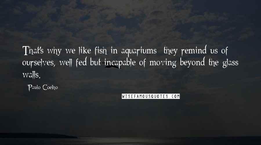 Paulo Coelho Quotes: That's why we like fish in aquariums; they remind us of ourselves, well fed but incapable of moving beyond the glass walls.