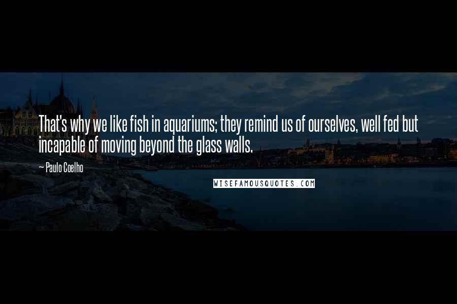 Paulo Coelho Quotes: That's why we like fish in aquariums; they remind us of ourselves, well fed but incapable of moving beyond the glass walls.