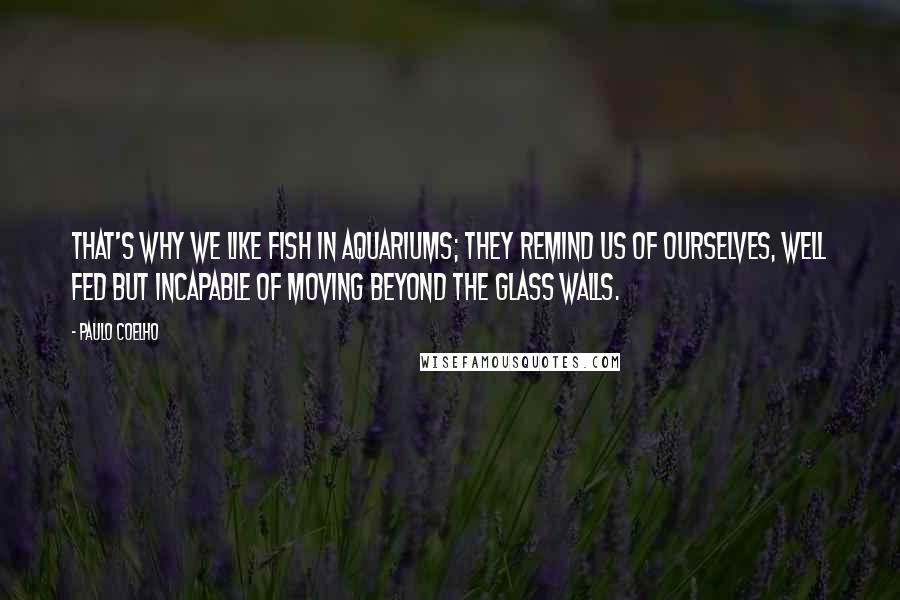 Paulo Coelho Quotes: That's why we like fish in aquariums; they remind us of ourselves, well fed but incapable of moving beyond the glass walls.
