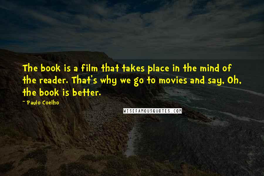 Paulo Coelho Quotes: The book is a film that takes place in the mind of the reader. That's why we go to movies and say, Oh, the book is better.