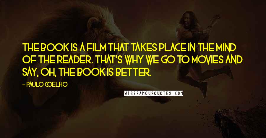 Paulo Coelho Quotes: The book is a film that takes place in the mind of the reader. That's why we go to movies and say, Oh, the book is better.