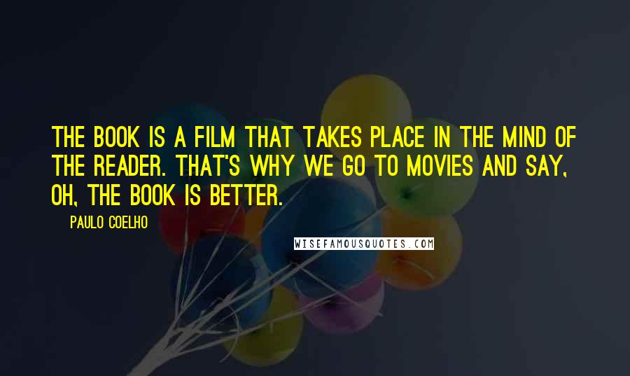 Paulo Coelho Quotes: The book is a film that takes place in the mind of the reader. That's why we go to movies and say, Oh, the book is better.
