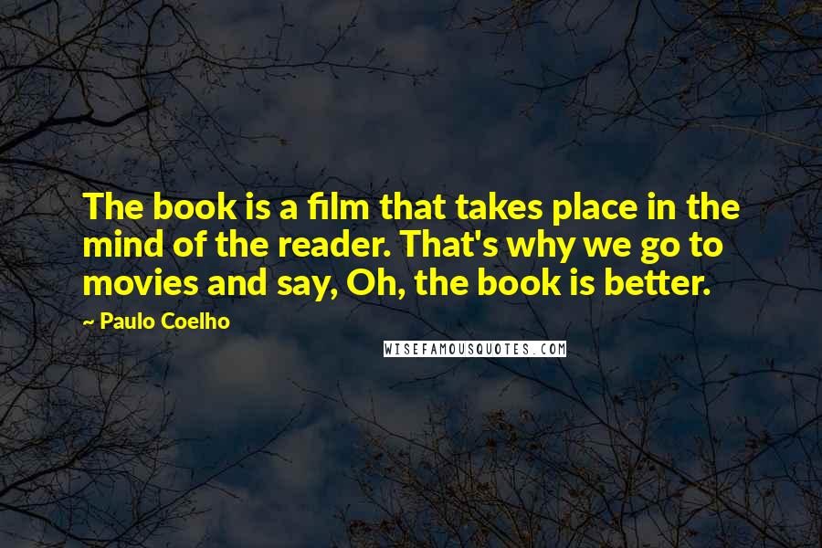 Paulo Coelho Quotes: The book is a film that takes place in the mind of the reader. That's why we go to movies and say, Oh, the book is better.