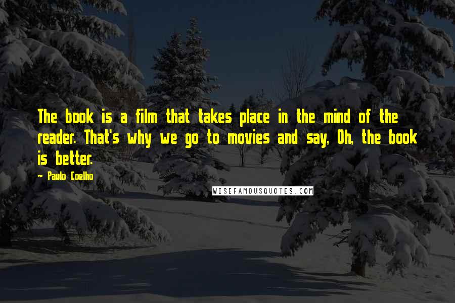 Paulo Coelho Quotes: The book is a film that takes place in the mind of the reader. That's why we go to movies and say, Oh, the book is better.