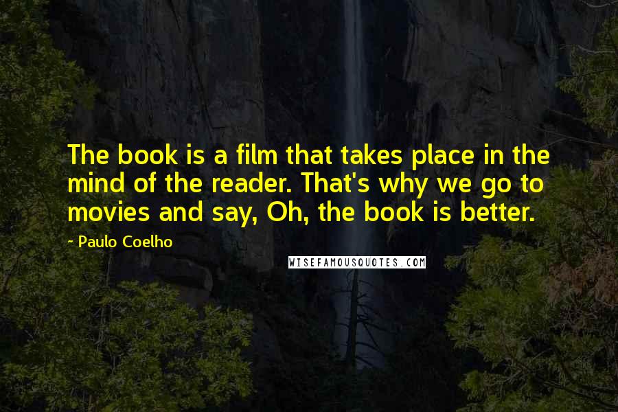 Paulo Coelho Quotes: The book is a film that takes place in the mind of the reader. That's why we go to movies and say, Oh, the book is better.