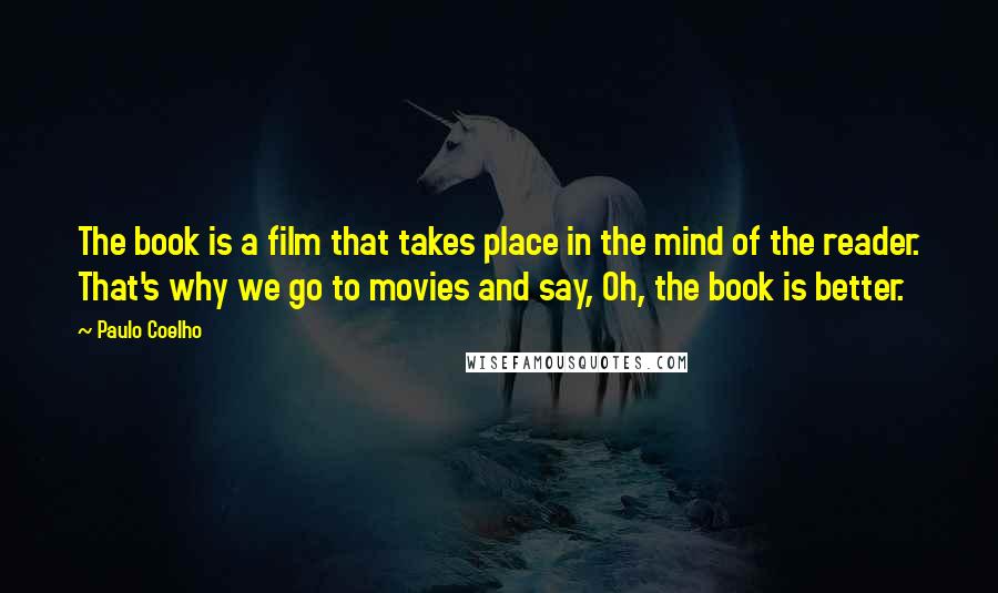 Paulo Coelho Quotes: The book is a film that takes place in the mind of the reader. That's why we go to movies and say, Oh, the book is better.