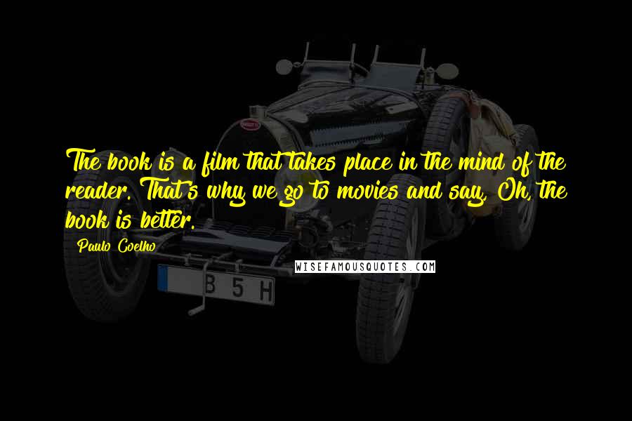 Paulo Coelho Quotes: The book is a film that takes place in the mind of the reader. That's why we go to movies and say, Oh, the book is better.