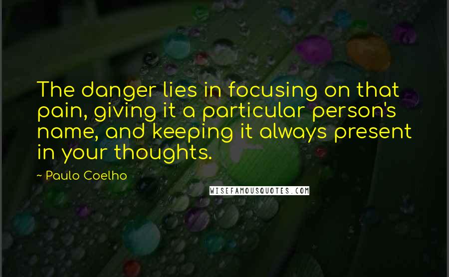 Paulo Coelho Quotes: The danger lies in focusing on that pain, giving it a particular person's name, and keeping it always present in your thoughts.