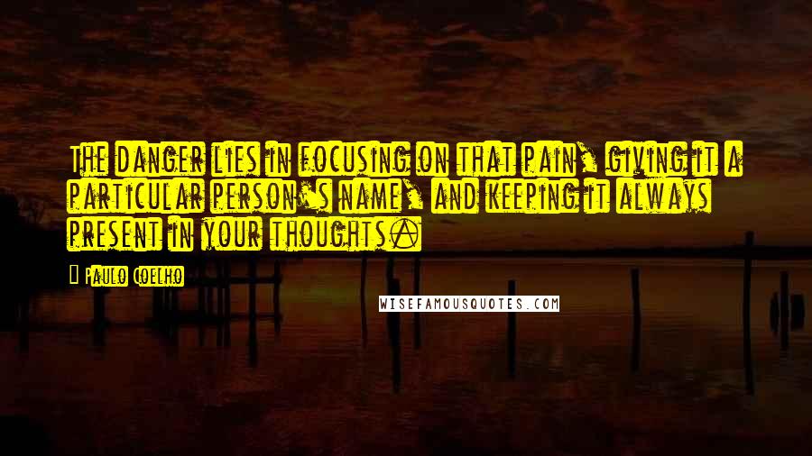 Paulo Coelho Quotes: The danger lies in focusing on that pain, giving it a particular person's name, and keeping it always present in your thoughts.