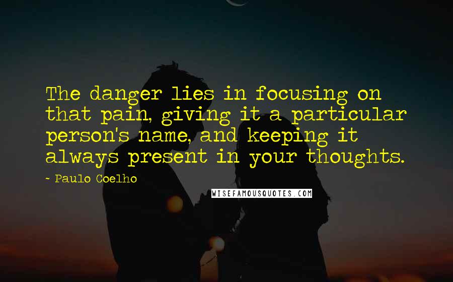 Paulo Coelho Quotes: The danger lies in focusing on that pain, giving it a particular person's name, and keeping it always present in your thoughts.